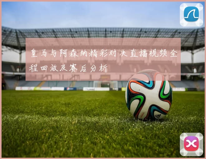 皇马与阿森纳精彩对决直播视频全程回放及赛后分析