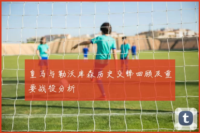 皇马与勒沃库森历史交锋回顾及重要战役分析