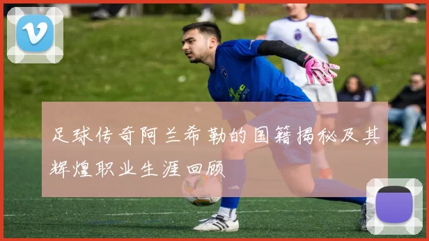 足球传奇阿兰希勒的国籍揭秘及其辉煌职业生涯回顾