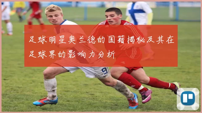 足球明星奥兰德的国籍揭秘及其在足球界的影响力分析