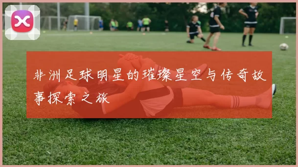 非洲足球明星的璀璨星空与传奇故事探索之旅