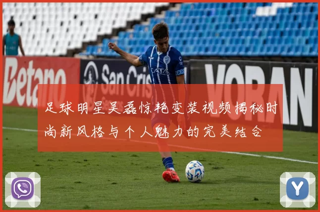足球明星吴磊惊艳变装视频揭秘时尚新风格与个人魅力的完美结合