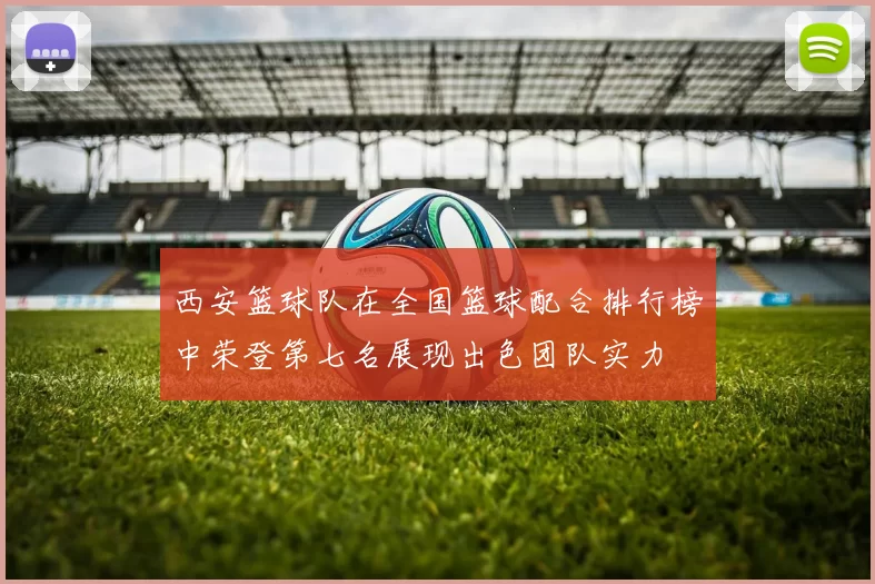 西安篮球队在全国篮球配合排行榜中荣登第七名展现出色团队实力